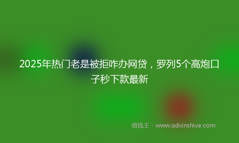 2025年热门老是被拒咋办网贷，罗列5个高炮口子秒下款最新