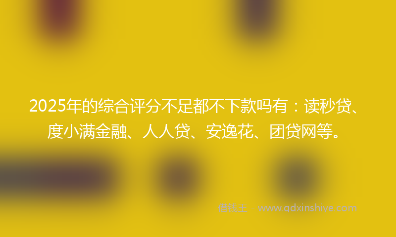 2025年的综合评分不足都不下款吗有：读秒贷、度小满金融、人人贷、安逸花、团贷网等。