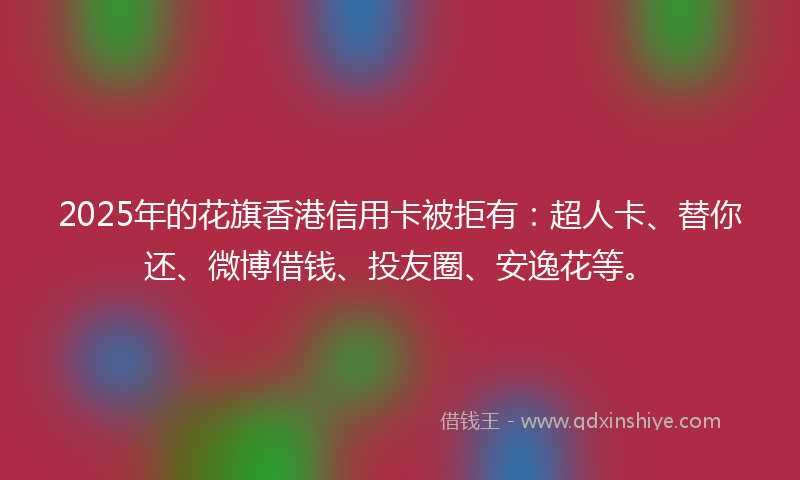 2025年的花旗香港信用卡被拒有：超人卡、替你还、微博借钱、投友圈、安逸花等。