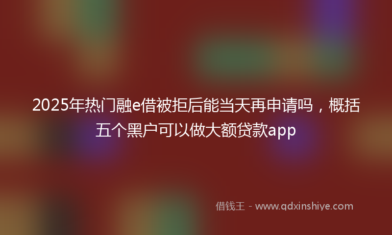 2025年热门融e借被拒后能当天再申请吗，概括五个黑户可以做大额贷款app