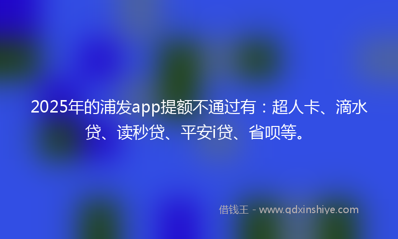 2025年的浦发app提额不通过有：超人卡、滴水贷、读秒贷、平安i贷、省呗等。