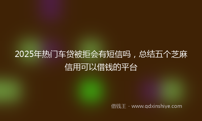 2025年热门车贷被拒会有短信吗，总结五个芝麻信用可以借钱的平台