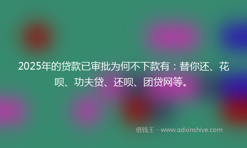 2025年的贷款已审批为何不下款有：替你还、花呗、功夫贷、还呗、团贷网等。