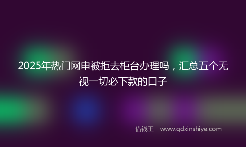 2025年热门网申被拒去柜台办理吗，汇总五个无视一切必下款的口子