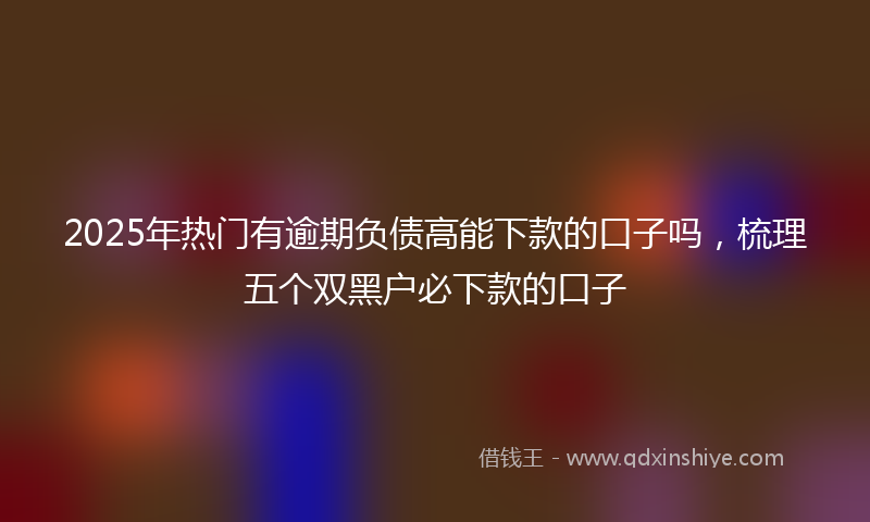 2025年热门有逾期负债高能下款的口子吗，梳理五个双黑户必下款的口子