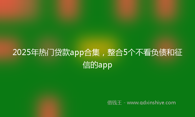 2025年热门贷款app合集，整合5个不看负债和征信的app