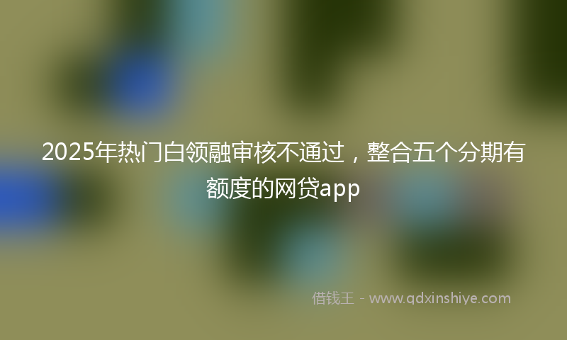 2025年热门白领融审核不通过，整合五个分期有额度的网贷app