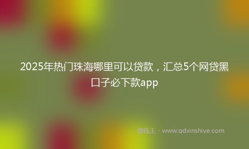 2025年热门珠海哪里可以贷款，汇总5个网贷黑口子必下款app