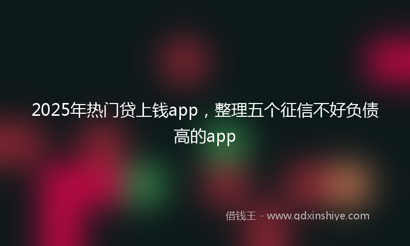 2025年热门贷上钱app，整理五个征信不好负债高的app