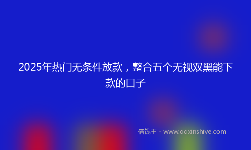 2025年热门无条件放款，整合五个无视双黑能下款的口子