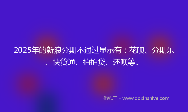 2025年的新浪分期不通过显示有：花呗、分期乐、快贷通、拍拍贷、还呗等。