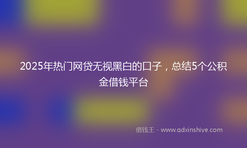 2025年热门网贷无视黑白的口子，总结5个公积金借钱平台