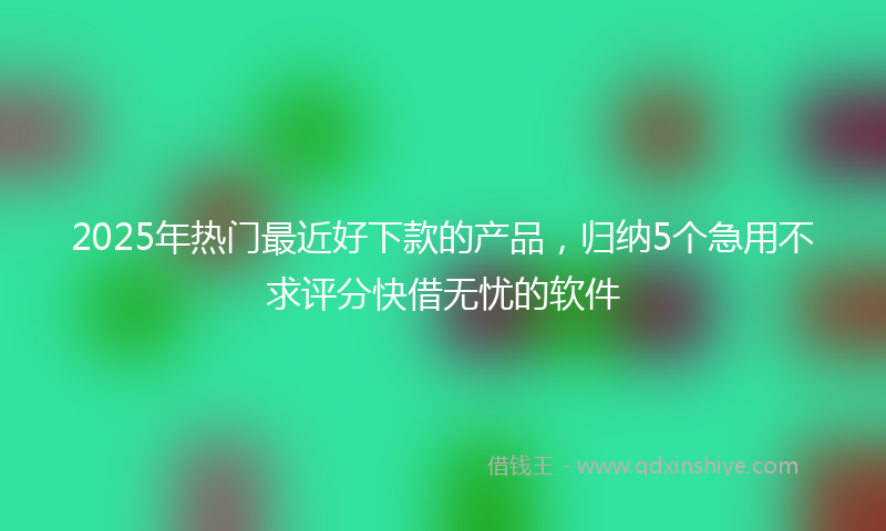 2025年热门最近好下款的产品，归纳5个急用不求评分快借无忧的软件