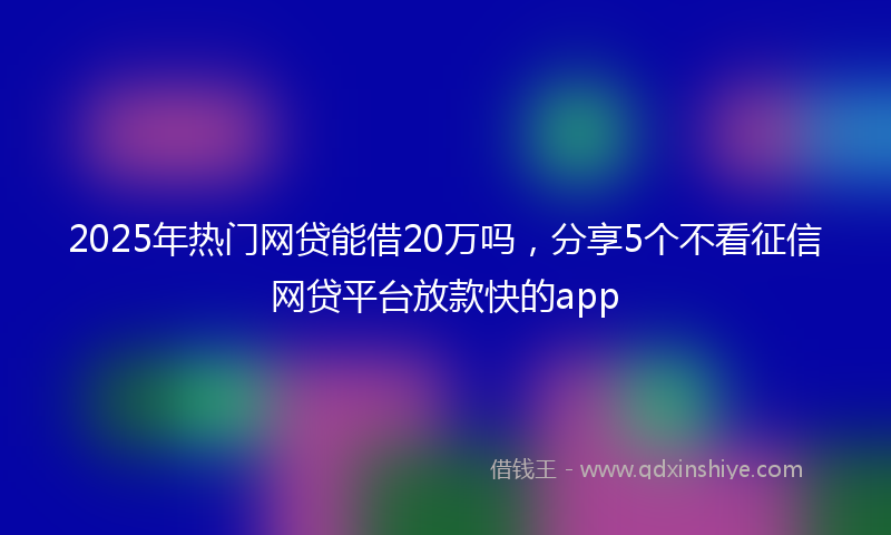 2025年热门网贷能借20万吗，分享5个不看征信网贷平台放款快的app