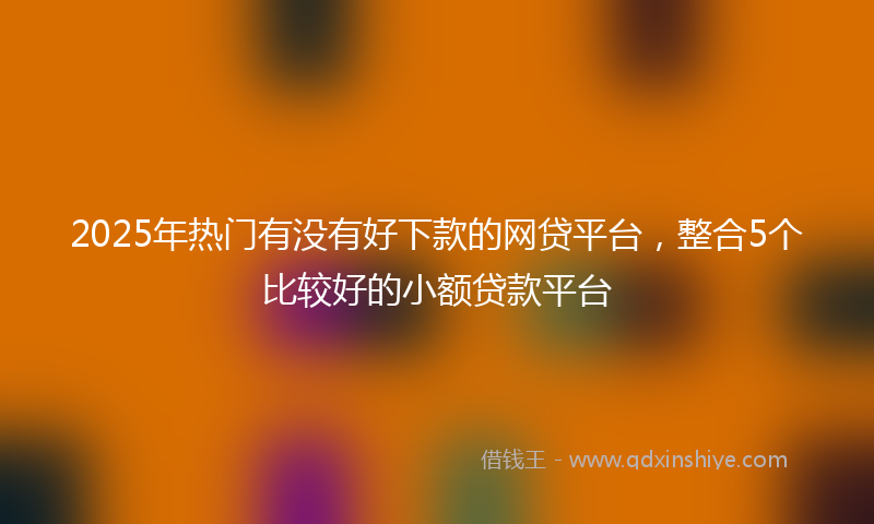 2025年热门有没有好下款的网贷平台，整合5个比较好的小额贷款平台