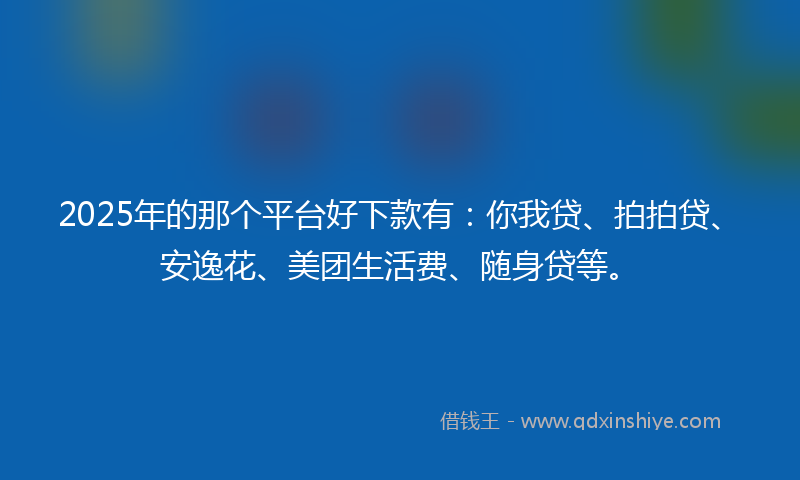 2025年的那个平台好下款有：你我贷、拍拍贷、安逸花、美团生活费、随身贷等。