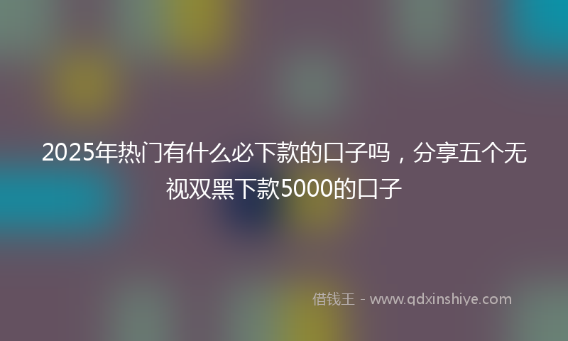 2025年热门有什么必下款的口子吗，分享五个无视双黑下款5000的口子