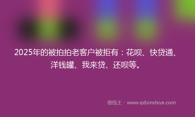 2025年的被拍拍老客户被拒有：花呗、快贷通、洋钱罐、我来贷、还呗等。