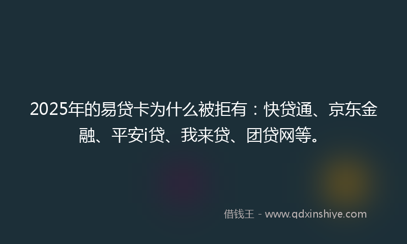 2025年的易贷卡为什么被拒有：快贷通、京东金融、平安i贷、我来贷、团贷网等。