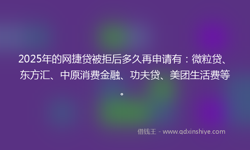 2025年的网捷贷被拒后多久再申请有：微粒贷、东方汇、中原消费金融、功夫贷、美团生活费等。
