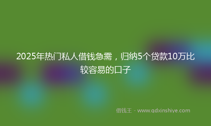 2025年热门私人借钱急需，归纳5个贷款10万比较容易的口子
