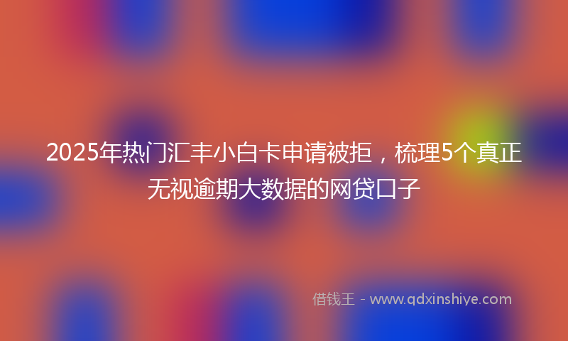 2025年热门汇丰小白卡申请被拒，梳理5个真正无视逾期大数据的网贷口子