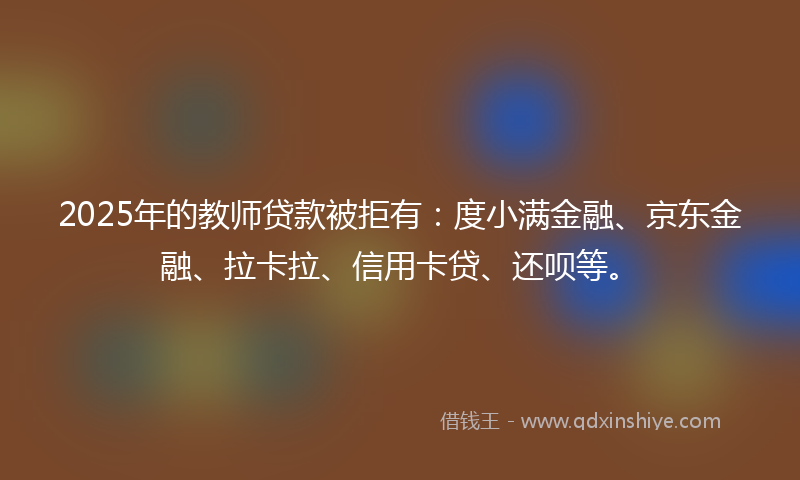 2025年的教师贷款被拒有：度小满金融、京东金融、拉卡拉、信用卡贷、还呗等。