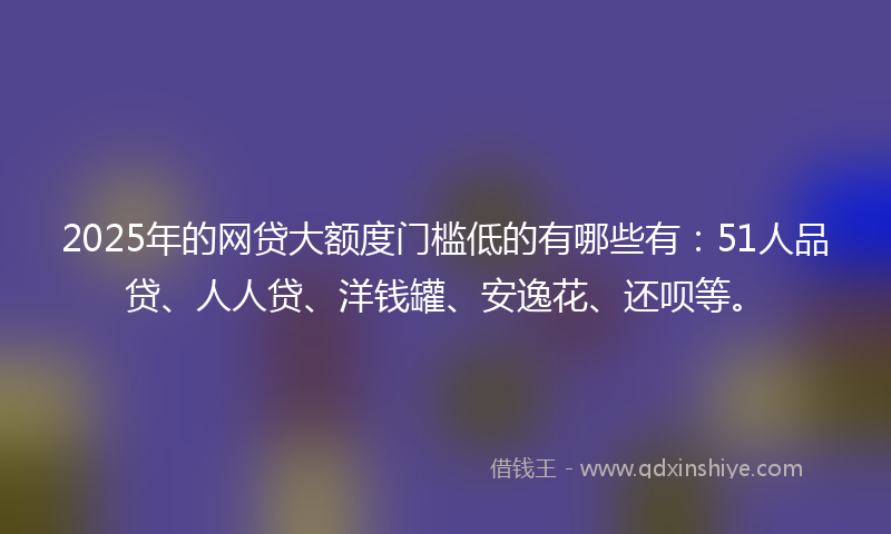 2025年的网贷大额度门槛低的有哪些有：51人品贷、人人贷、洋钱罐、安逸花、还呗等。