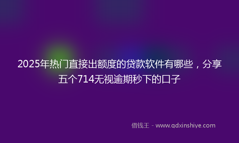 2025年热门直接出额度的贷款软件有哪些，分享五个714无视逾期秒下的口子