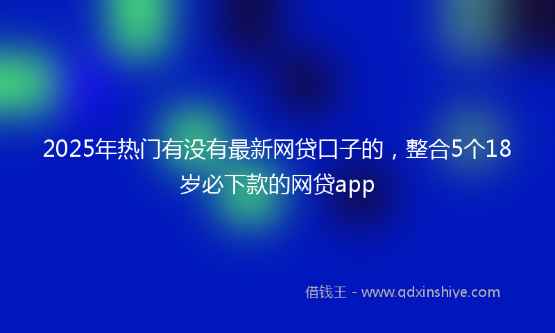 2025年热门有没有最新网贷口子的，整合5个18岁必下款的网贷app