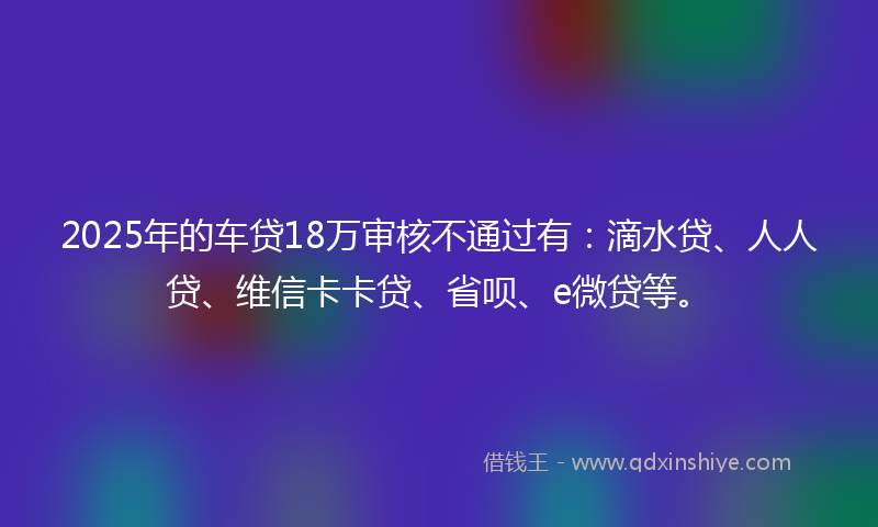 2025年的车贷18万审核不通过有：滴水贷、人人贷、维信卡卡贷、省呗、e微贷等。