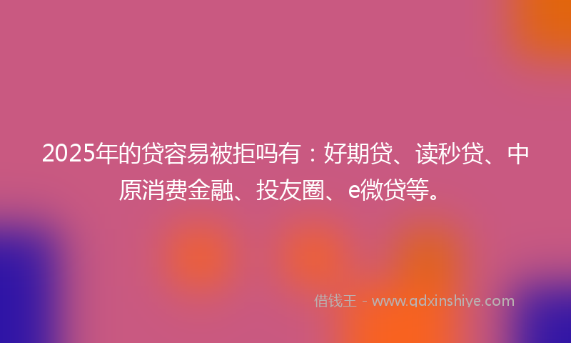 2025年的贷容易被拒吗有：好期贷、读秒贷、中原消费金融、投友圈、e微贷等。