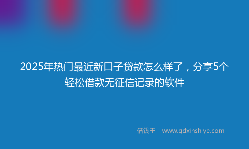 2025年热门最近新口子贷款怎么样了，分享5个轻松借款无征信记录的软件