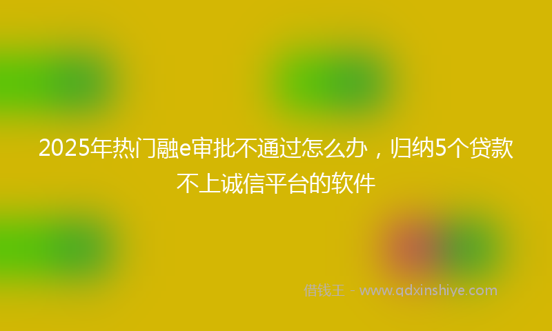 2025年热门融e审批不通过怎么办，归纳5个贷款不上诚信平台的软件