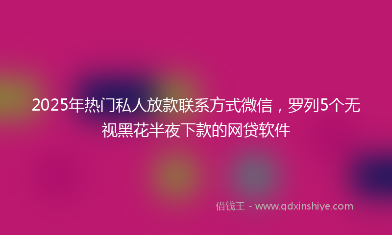 2025年热门私人放款联系方式微信，罗列5个无视黑花半夜下款的网贷软件