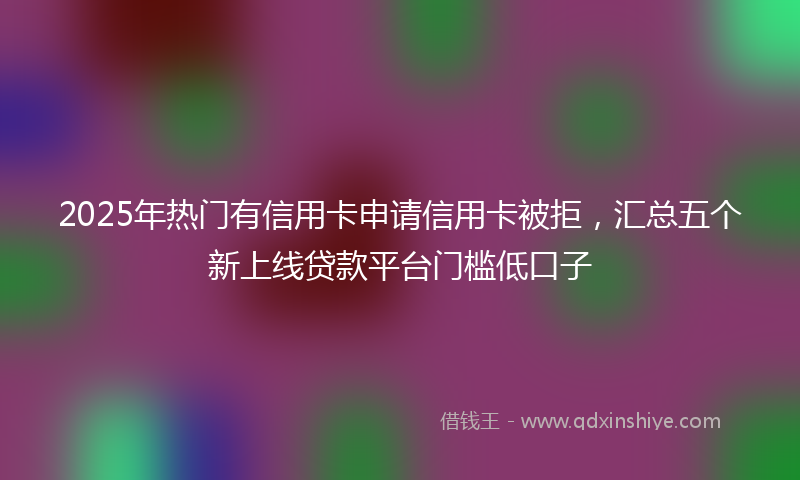 2025年热门有信用卡申请信用卡被拒，汇总五个新上线贷款平台门槛低口子