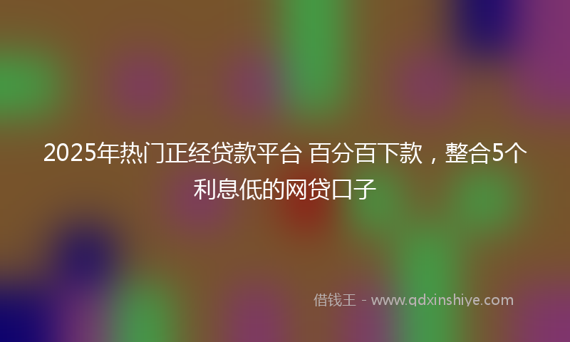 2025年热门正经贷款平台 百分百下款，整合5个利息低的网贷口子