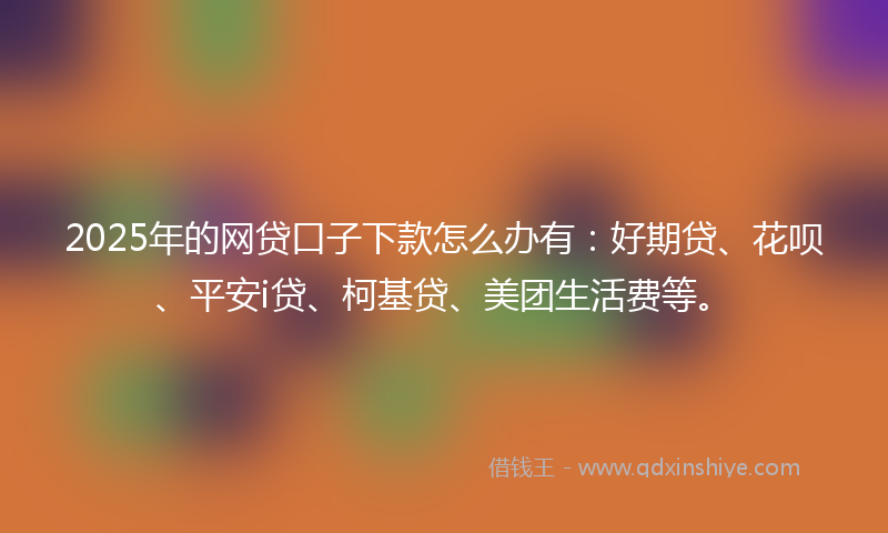 2025年的网贷口子下款怎么办有：好期贷、花呗、平安i贷、柯基贷、美团生活费等。
