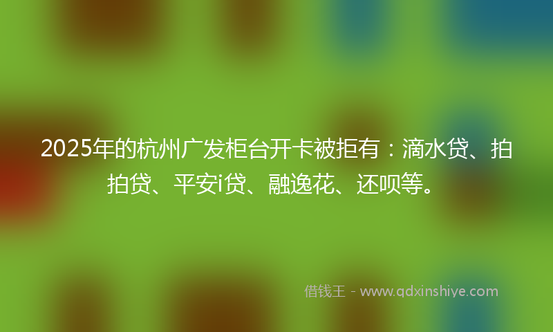 2025年的杭州广发柜台开卡被拒有：滴水贷、拍拍贷、平安i贷、融逸花、还呗等。