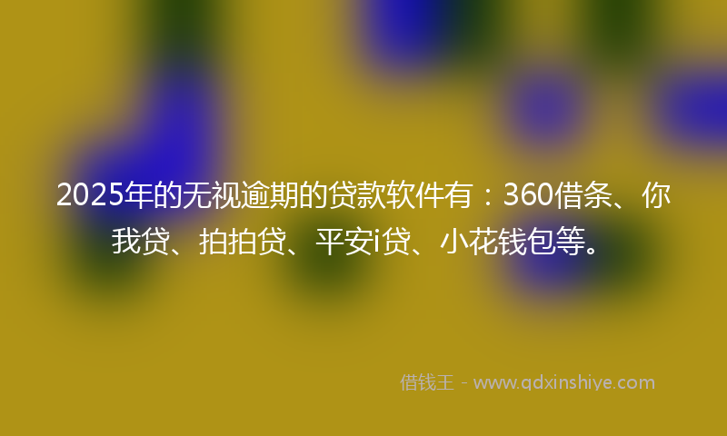 2025年的无视逾期的贷款软件有：360借条、你我贷、拍拍贷、平安i贷、小花钱包等。