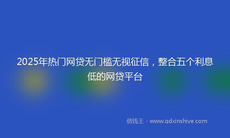 2025年热门网贷无门槛无视征信，整合五个利息低的网贷平台