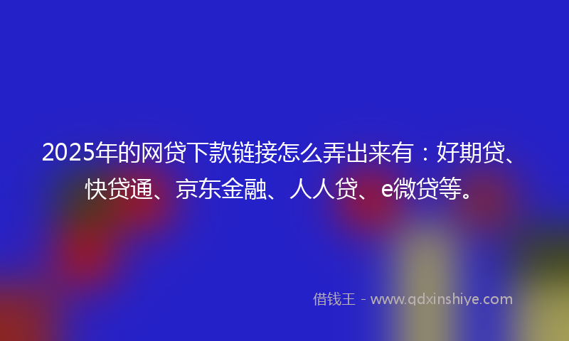 2025年的网贷下款链接怎么弄出来有：好期贷、快贷通、京东金融、人人贷、e微贷等。