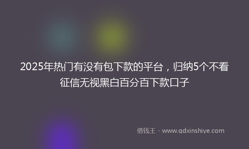 2025年热门有没有包下款的平台，归纳5个不看征信无视黑白百分百下款口子