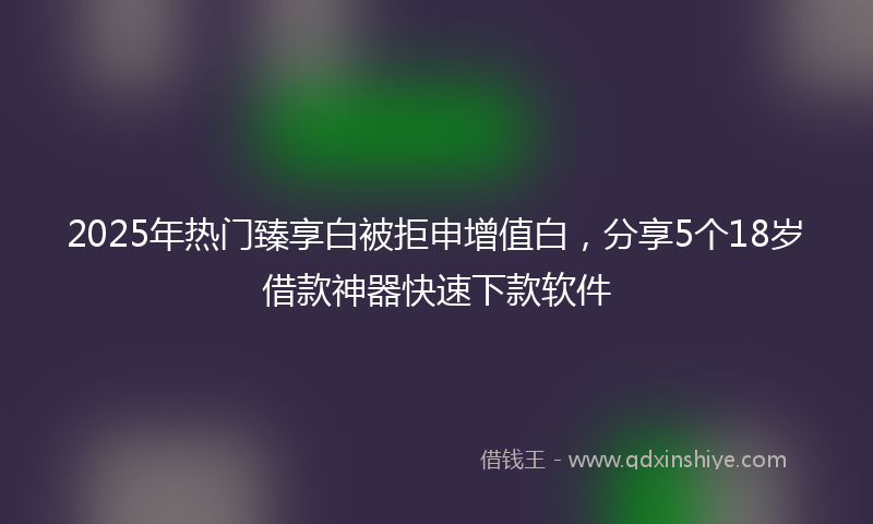 2025年热门臻享白被拒申增值白，分享5个18岁借款神器快速下款软件