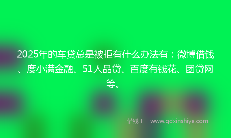 2025年的车贷总是被拒有什么办法有：微博借钱、度小满金融、51人品贷、百度有钱花、团贷网等。