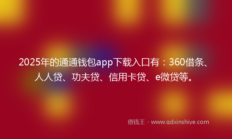 2025年的通通钱包app下载入口有：360借条、人人贷、功夫贷、信用卡贷、e微贷等。