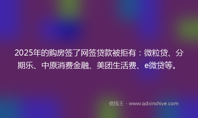 2025年的购房签了网签贷款被拒有：微粒贷、分期乐、中原消费金融、美团生活费、e微贷等。