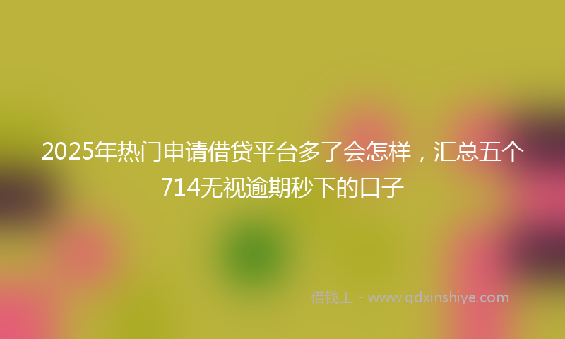2025年热门申请借贷平台多了会怎样，汇总五个714无视逾期秒下的口子