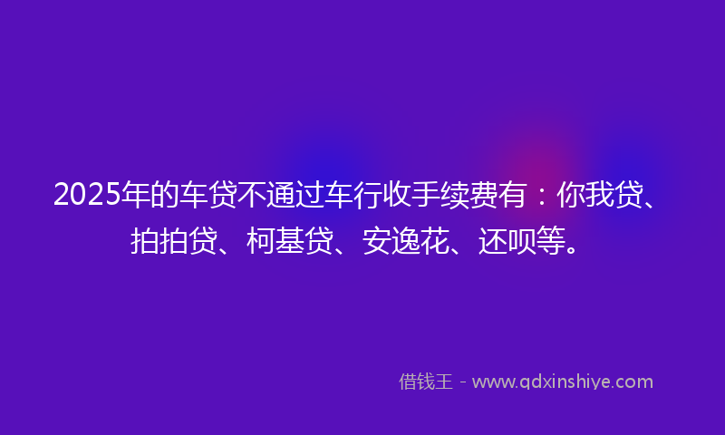 2025年的车贷不通过车行收手续费有：你我贷、拍拍贷、柯基贷、安逸花、还呗等。