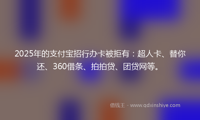 2025年的支付宝招行办卡被拒有：超人卡、替你还、360借条、拍拍贷、团贷网等。